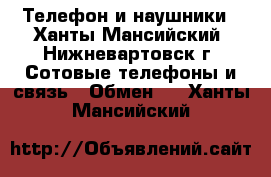 Телефон и наушники - Ханты-Мансийский, Нижневартовск г. Сотовые телефоны и связь » Обмен   . Ханты-Мансийский